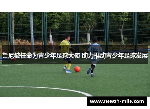鲁尼被任命为青少年足球大使 助力推动青少年足球发展 鲁尼被任命为青少年足球大使 助力推动青少年足球发展