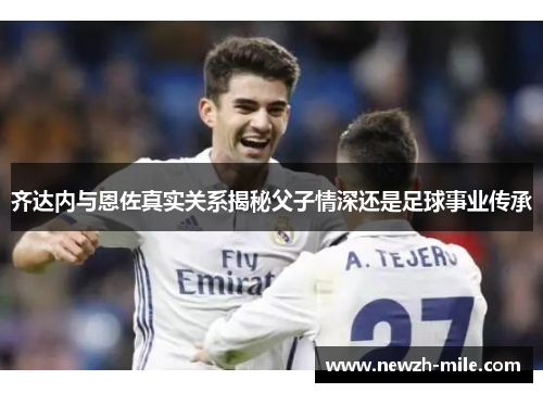 齐达内与恩佐真实关系揭秘父子情深还是足球事业传承 齐达内与恩佐真实关系揭秘父子情深还是足球事业传承