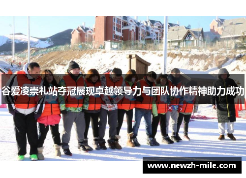 谷爱凌崇礼站夺冠展现卓越领导力与团队协作精神助力成功 谷爱凌崇礼站夺冠展现卓越领导力与团队协作精神助力成功