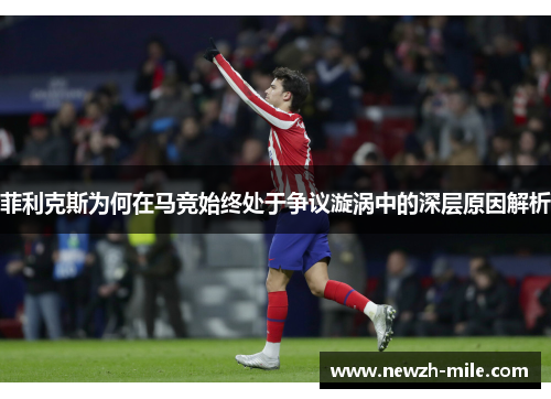 菲利克斯为何在马竞始终处于争议漩涡中的深层原因解析