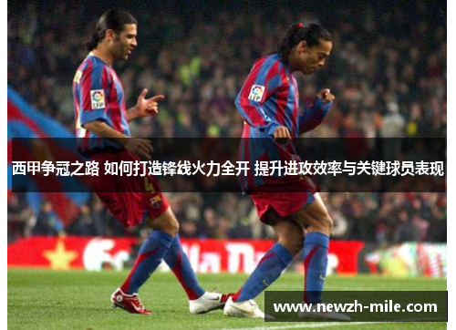 西甲争冠之路 如何打造锋线火力全开 提升进攻效率与关键球员表现