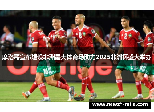 摩洛哥宣布建设非洲最大体育场助力2025非洲杯盛大举办