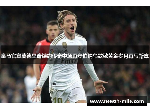 皇马官宣莫德里奇续约传奇中场再守伯纳乌致敬黄金岁月再写新章