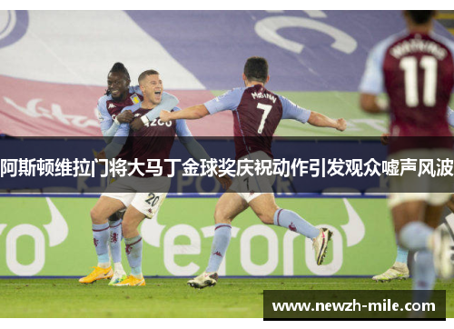 阿斯顿维拉门将大马丁金球奖庆祝动作引发观众嘘声风波 阿斯顿维拉门将大马丁金球奖庆祝动作引发观众嘘声风波